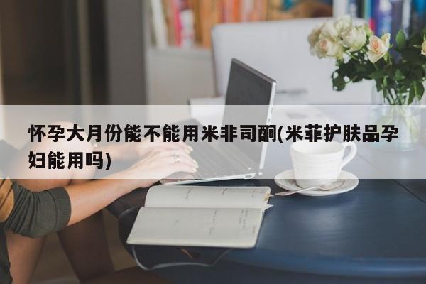 米非司酮片网上药店购买方式怀孕大月份能不能用米非司酮(米菲护肤品孕妇能用吗)