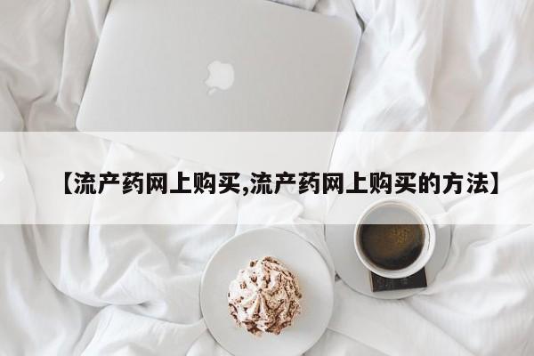 米非司酮片网上药店购买方式【流产药网上购买,流产药网上购买的方法】